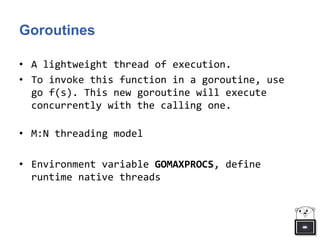 Goroutines
• A lightweight thread of execution.
• To invoke this function in a goroutine, use
go f(s). This new goroutine will execute
concurrently with the calling one.
• M:N threading model
• Environment variable GOMAXPROCS, define
runtime native threads
 