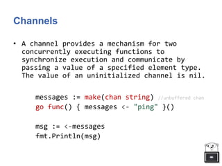 Channels
• A channel provides a mechanism for two
concurrently executing functions to
synchronize execution and communicate by
passing a value of a specified element type.
The value of an uninitialized channel is nil.
messages := make(chan string) //unbuffered chan
go func() { messages <- "ping" }()
msg := <-messages
fmt.Println(msg)
 