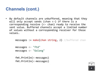 Channels (cont.)
• By default channels are unbuffered, meaning that they
will only accept sends (chan <-) if there is a
corresponding receive (<- chan) ready to receive the
sent value. Buffered channels accept a limited number
of values without a corresponding receiver for those
values.
messages := make(chan string, 2) //buffered chan
messages <- "ftd"
messages <- "Golang"
fmt.Println(<-messages)
fmt.Println(<-messages)
 