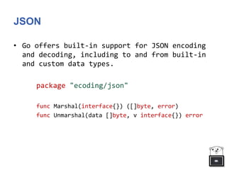 JSON
• Go offers built-in support for JSON encoding
and decoding, including to and from built-in
and custom data types.
package "ecoding/json"
func Marshal(interface{}) ([]byte, error)
func Unmarshal(data []byte, v interface{}) error
 