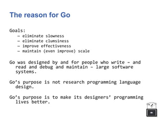 The reason for Go
Goals:
– eliminate slowness
– eliminate clumsiness
– improve effectiveness
– maintain (even improve) scale
Go was designed by and for people who write – and
read and debug and maintain – large software
systems.
Go’s purpose is not research programming language
design.
Go’s purpose is to make its designers’ programming
lives better.
 