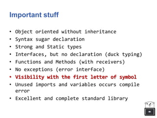 Important stuff
• Object oriented without inheritance
• Syntax sugar declaration
• Strong and Static types
• Interfaces, but no declaration (duck typing)
• Functions and Methods (with receivers)
• No exceptions (error interface)
• Unused imports and variables occurs compile
error
• Excellent and complete standard library
 
