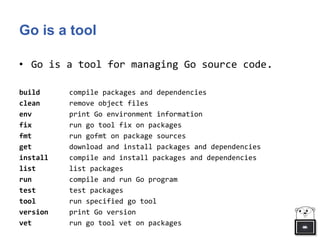 Go is a tool
• Go is a tool for managing Go source code.
build compile packages and dependencies
clean remove object files
env print Go environment information
fix run go tool fix on packages
fmt run gofmt on package sources
get download and install packages and dependencies
install compile and install packages and dependencies
list list packages
run compile and run Go program
test test packages
tool run specified go tool
version print Go version
vet run go tool vet on packages
 
