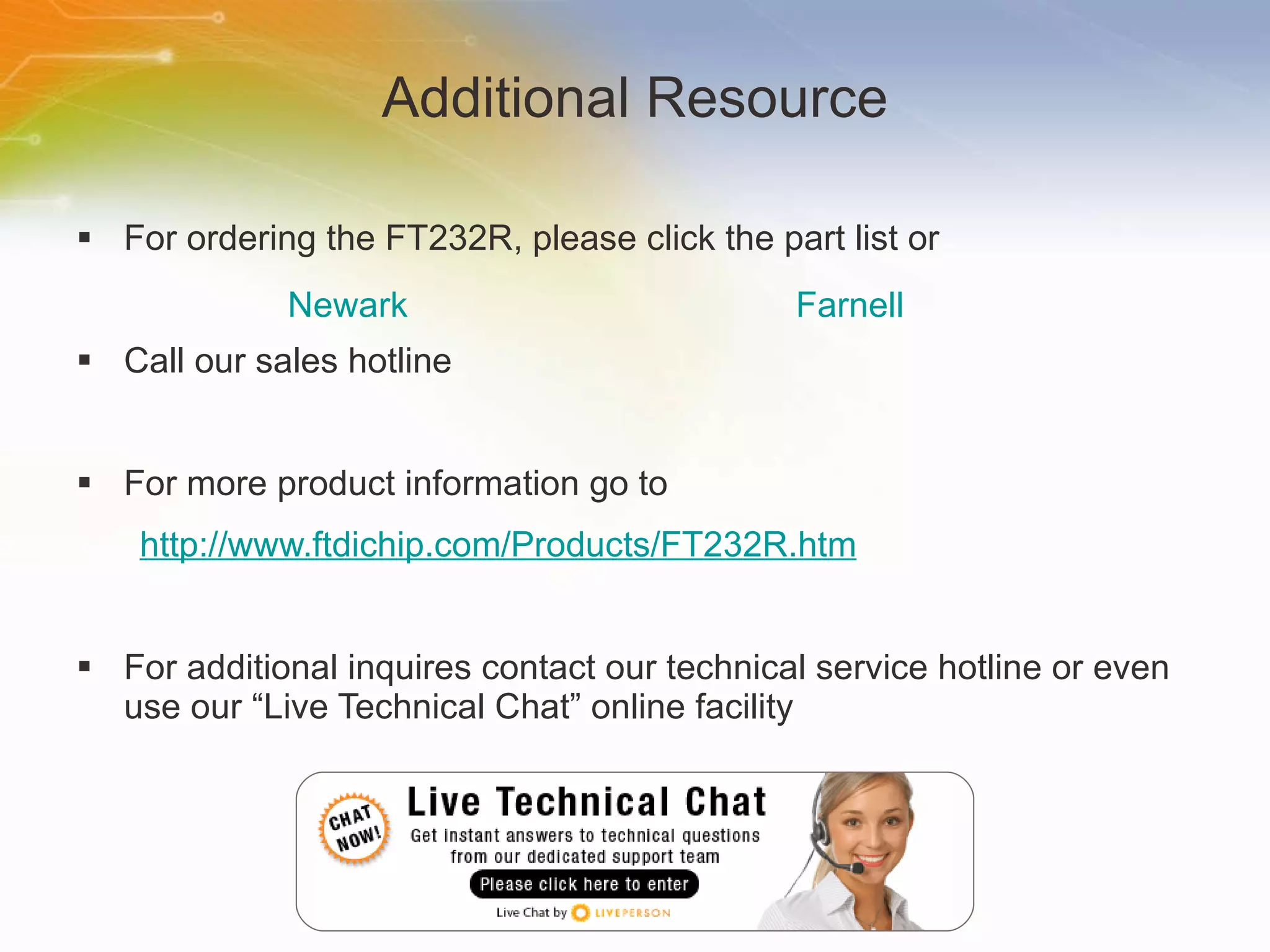 Additional Resource For ordering the FT232R, please click the part list or Call our sales hotline For more product information go to http://www.ftdichip.com/Products/FT232R.htm For additional inquires contact our technical service hotline or even use our “Live Technical Chat” online facility Newark Farnell 
