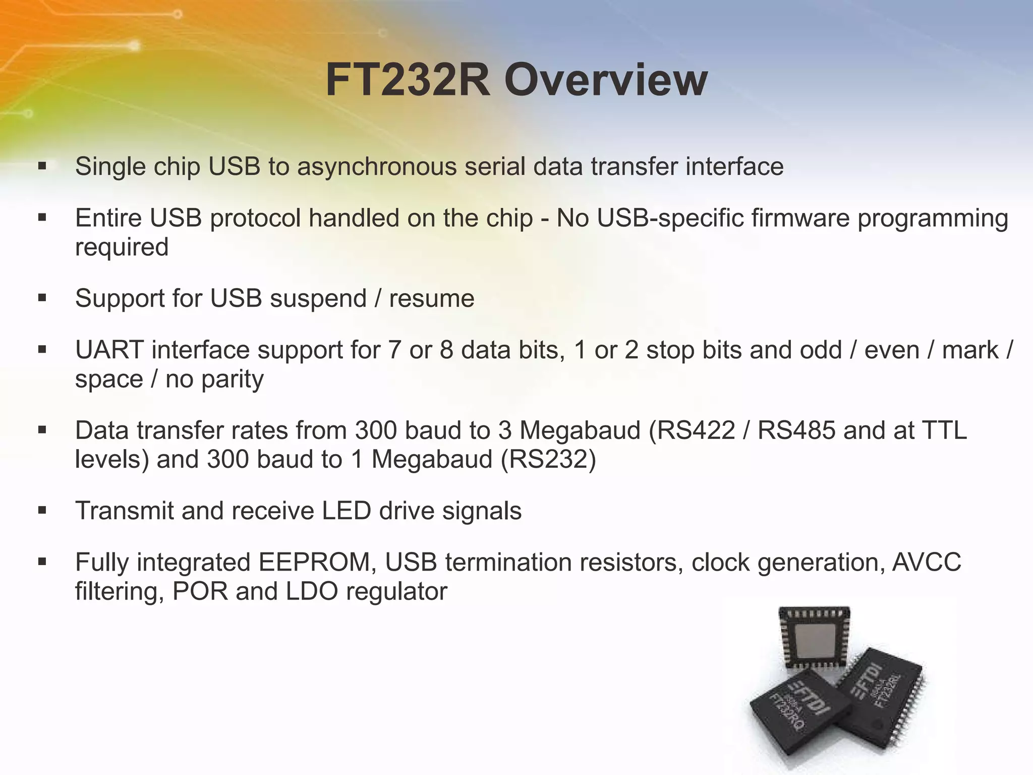 FT232R Overview Single chip USB to asynchronous serial data transfer interface Entire USB protocol handled on the chip - No USB-specific firmware programming required Support for USB suspend / resume UART interface support for 7 or 8 data bits, 1 or 2 stop bits and odd / even / mark / space / no parity Data transfer rates from 300 baud to 3 Megabaud (RS422 / RS485 and at TTL levels) and 300 baud to 1 Megabaud (RS232) Transmit and receive LED drive signals Fully integrated EEPROM, USB termination resistors, clock generation, AVCC filtering, POR and LDO regulator 