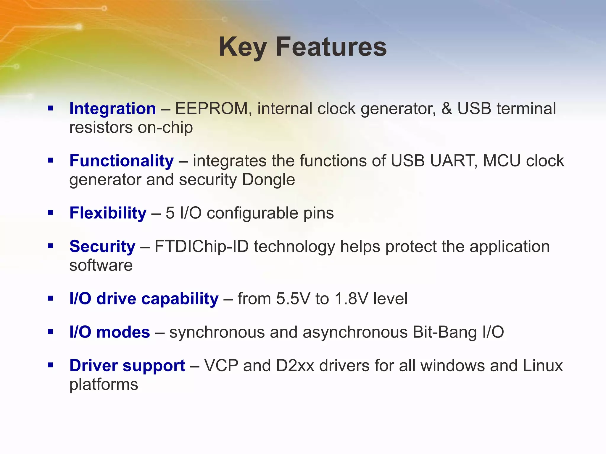 Key Features Integration  – EEPROM, internal clock generator, & USB terminal resistors on-chip Functionality  – integrates the functions of USB UART, MCU clock generator and security Dongle Flexibility  – 5 I/O configurable pins Security  – FTDIChip-ID technology helps protect the application software I/O drive capability  – from 5.5V to 1.8V level I/O modes  – synchronous and asynchronous Bit-Bang I/O Driver support  – VCP and D2xx drivers for all windows and Linux platforms 