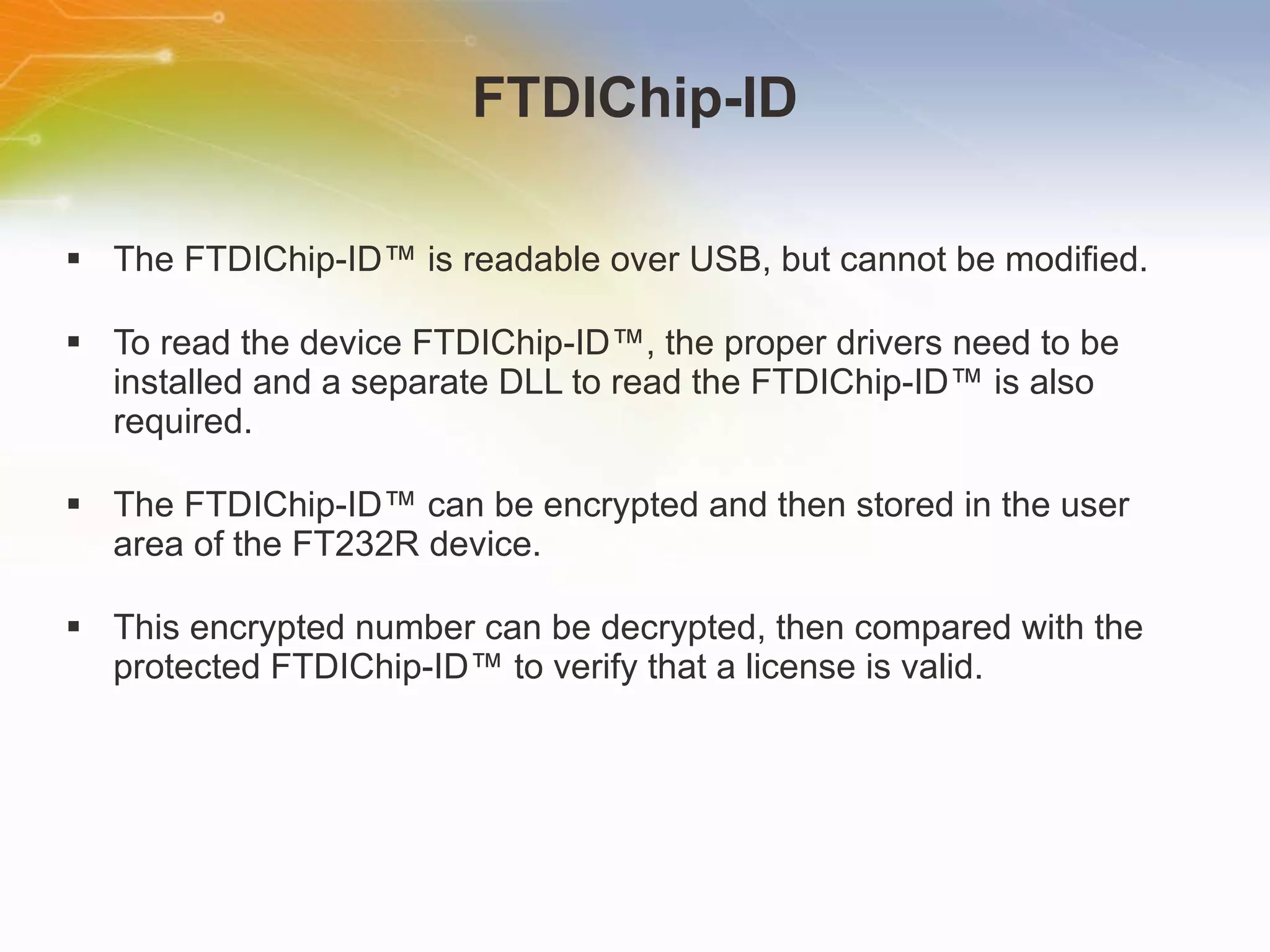 FTDIChip-ID The FTDIChip-ID™ is readable over USB, but cannot be modified. To read the device FTDIChip-ID™, the proper drivers need to be installed and a separate DLL to read the FTDIChip-ID™ is also required. The FTDIChip-ID™ can be encrypted and then stored in the user area of the FT232R device. This encrypted number can be decrypted, then compared with the protected FTDIChip-ID™ to verify that a license is valid. 