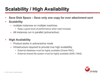 Scalability / High Availability
  • Save Disk Space – Save only one copy for ever attachment sent
  • Scalability
            – multiple instances on multiple machines
                      • Keep a good level of performance when load increase
            – All instances run in parallel (active/active)


  • High Availability
            – Product works in active/active mode
            – Infrastructure required to provide true high availability
                      • External database must be highly available (Oracle RAC)
                      • External shared file system must be highly available (SAN / NAS)




| © 2011 Axway | All rights reserved.
 