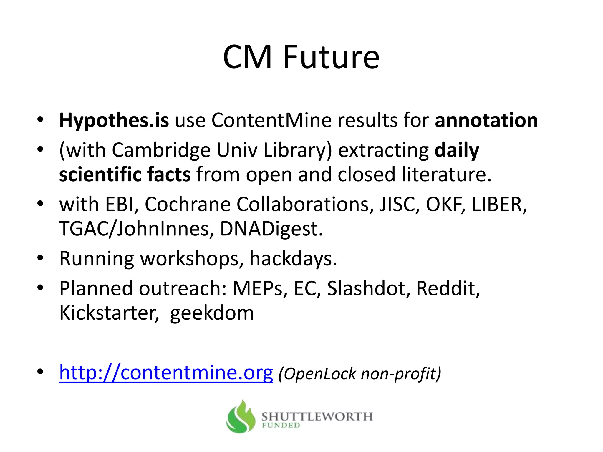 CM Future
• Hypothes.is use ContentMine results for annotation
• (with Cambridge Univ Library) extracting daily
scientific facts from open and closed literature.
• with EBI, Cochrane Collaborations, JISC, OKF, LIBER,
TGAC/JohnInnes, DNADigest.
• Running workshops, hackdays.
• Planned outreach: MEPs, EC, Slashdot, Reddit,
Kickstarter, geekdom
• http://contentmine.org (OpenLock non-profit)
 