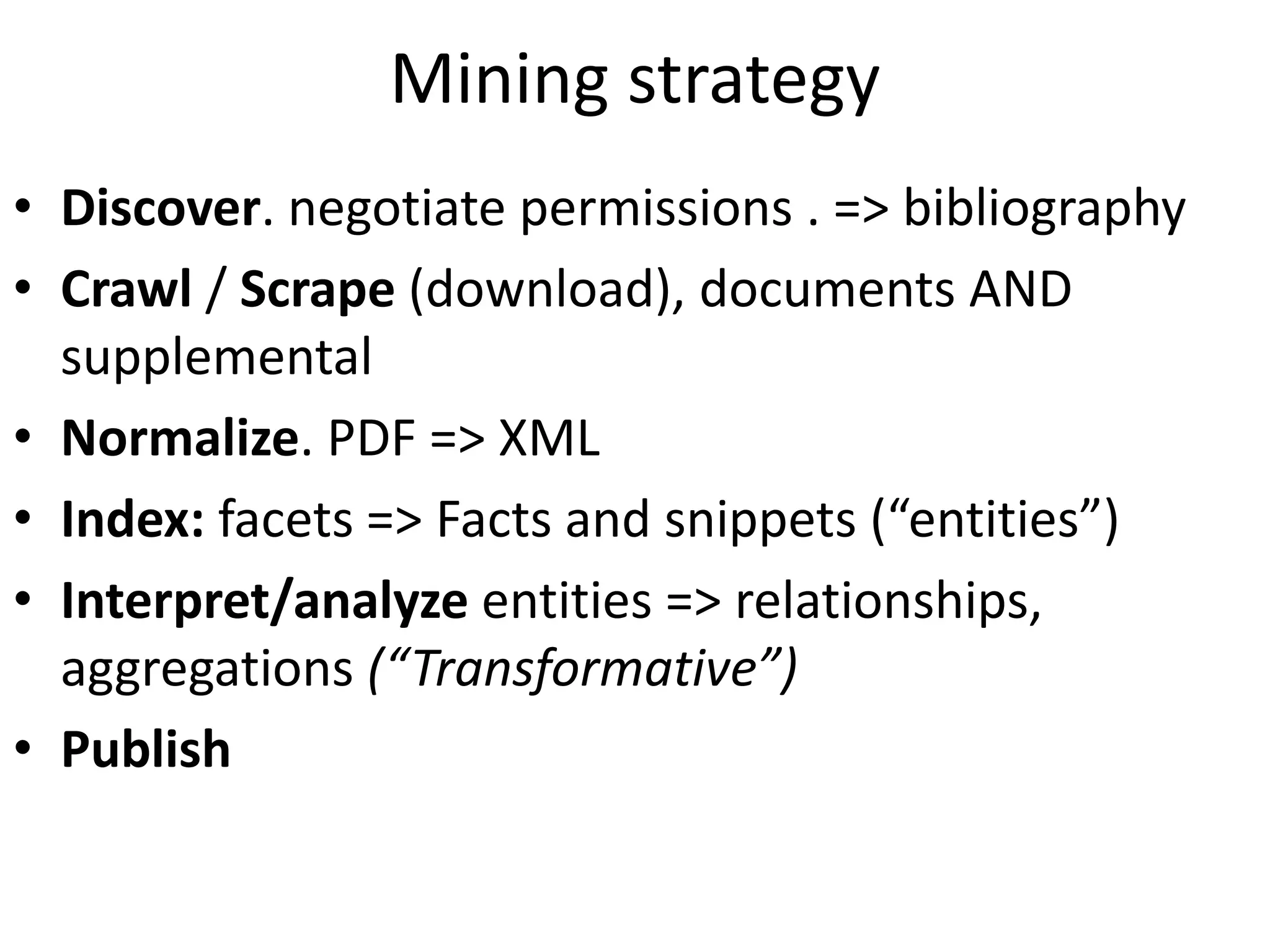 Mining strategy
• Discover. negotiate permissions . => bibliography
• Crawl / Scrape (download), documents AND
supplemental
• Normalize. PDF => XML
• Index: facets => Facts and snippets (“entities”)
• Interpret/analyze entities => relationships,
aggregations (“Transformative”)
• Publish
 
