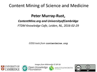 Content Mining of Science and Medicine
Peter Murray-Rust,
ContentMine.org and UniversityofCambridge
FTDM Knowledge Cafe, Leiden, NL, 2016-02-29
F/OSS tools from contentmine.org
Images from Wikimedia CC-BY-SA
 