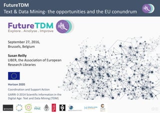 FutureTDM
Text & Data Mining- the opportunities and the EU conundrum
September 27, 2016,
Brussels, Belgium
Susan Reilly
LIBER, the Association of European
Research Libraries
Horizon 2020
Coordination and Support Action
GARRI-3-2014 Scientific Information in the
Digital Age: Text and Data Mining (TDM)
 