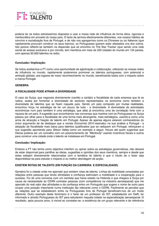 poderia ter se todos estivéssemos dispostos a usar a nossa rede de inﬂuência de forma ética, rigorosa e
meritocrática em proveito do nosso país. O facto de sermos efectivamente diferentes, nos nossos hábitos de
convívio e socialização fora de Portugal, e de não nos agregarmos como os Chineses ou os Italianos (que
rapidamente procuram construir os seus bairros), os Portugueses querem estar afastados uns dos outros.
Isto parece reﬂectir-se também na dispersão que se encontra no The Star Tracker (que sendo uma rede
social de acesso exclusivo e por convite, tem membros em mais de 250 cidades do mundo em 134 países,
com apenas 30,000 talentos na rede).
 

Conclusão / Implicação:

Se todos aceitarmos a FT como uma oportunidade de aglutinação e colaboração, utilizando as nossas redes
de inﬂuência no mundo, rapidamente poderemos promover os talentos portugueses, com potencial e
ambição globais, aos lugares de maior reconhecimento no mundo, beneﬁciando todos com o impacto sobre
a marca Portugal.
 
GENEBRA

A FISCALIDADE PODE ATRAIR A DIVERSIDADE

O caso da Suíça, que negoceia directamente (cantão a cantão) a ﬁscalidade de cada empresa que lá se
radica, acaba por fomentar a diversidade de sectores representados na economia como também a
diversidade de talentos que se ﬁxam naquele país. Sendo um país composto por muitas realidades,
encontrou força na estratégia de ter um pouco de tudo - a diversidade. A diversidade de actividades
económicas num país também é uma estratégia, que aliás já encontrou uma de correlação forte com a
riqueza de um país. A sugestão que encontrámos nas conversas que mantive com os Portugueses na Suíça
passou por olhar para a ﬁscalidade de uma forma mais abrangente, mais estratégica, usando-a como uma
arma de atracção e ﬁxação de talento em Portugal. Apesar de apenas alguns estarem conhecedores do
único argumento de de destaque que a revista Economist 2010 assinalou na sua análise a Portugal - a
adopção de ﬁscalidade mais baixa para talentos qualiﬁcados que se radiquem em Portugal, reforçaram a
sua sugestão apontando para Silicon Valley como um exemplo a seguir. Houve até quem sugerisse que
Oeiras poderia ser um concelho com um posicionamento de “Meritocity” usando incentivos ﬁscais e outros
para construir uma cidade onde o talento se instalasse em Portugal.
 
Conclusão / Implicação:

Embora a FT não tenha como objectivo interferir ou opinar sobre as estratégias governativas, não deixará
de estar disponível para partilhar as ideias, sugestões e opiniões dos seus membros, sempre e desde que
estas estejam directamente relacionadas com a temática do talento e que o intuito de o fazer seja
disponibilizar-se para estudar o impacto e ou melhor abordagem de acção.
 
EXISTEM ROTAS DE TALENTO (EM FUNÇÃO DA CARREIRA E ESPECIALIDADE)
 
Genebra foi a cidade onde me apercebi que existem rotas de talento. Linhas de mobilidade conectadas por
relações entre pessoas que tendo aﬁnidades e conﬁança estimulam a mobilidade e a cooperação para o
sucesso. Foi de uma conversa com um cientista que havia estado na Holanda e que chegara à Suíça por
causa da necessidade do CERN contratar pessoas (com competência na indústria aeroespacial) que me
apercebi do real valor das aﬁnidades e da conﬁança entre um Português que sugere o nome de outro para
ocupar uma posição importante numa instituição tão relevante como o CERN. Facilmente se percebe que
as relações que se estabelecem entre os Portugueses fora de Portugal beneﬁciam-nos de um modo
diferente. Outro exemplo deste fenómeno é o facto de um professor do IST, estabelecido em Delft, ter
informado e atraído Portugueses do IST para estudarem naquela cidade na especialização aeroespacial. O
resultado, após poucos anos, é visível ao constatar-se: a existência de um grupo relevante e de referência



                                                                                                       10
 