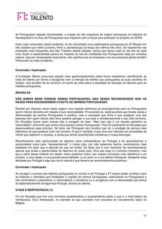 de Portugueses naquela Universidade, a criação de três empresas de origem portuguesa na indústria do
Aeroespacial e no ﬂuxo de Portugueses que migraram para a Suíça para participar no projecto do CERN.
 
Outro caso sintomático desta evidência, foi ter encontrado uma colaboradora portuguesa da JP Morgan em
três cidades que visitei (Londres, Paris e Joanesburgo) ao longo dos últimos três anos. Se repararmos nas
proﬁssões mais frequentes dos Star Trackers destas cidades, vemos que banca está no top três de cada
uma. Assim a especialidade parece ter impacto na rota de mobilidade dos Portugueses (seja por iniciativa
própria, seja por necessidade corporativa). Isto signiﬁca que as empresas e as sua presença global também
inﬂuenciam as rotas do talento.

 
Conclusão / Implicação:

A Fundação Talento procurará estudar mais aprofundadamente estes ﬂuxos migratórios, identiﬁcando as
rotas de talento por forma a divulgá-las com a intenção de facilitar aos portugueses as suas escolhas de
ﬁxação, mas também de se construir um ponto de vista sobre a estratégia de atracção de talentos para as
cidades portuguesas.
 
BRUXELAS

NÃO SOMOS BONS PORQUE SOMOS PORTUGUESES. MAS SENDO RECONHECIDOS NÃO HÁ
RAZÃO PARA ESCONDERMOS O FACTO DE SERMOS PORTUGUESES
 
Denotei por diversas vezes nesta viagem uma reacção defensiva ao encorajamento para os Portugueses
serem menos discretos em relação à sua nacionalidade. Provocando-os, explicava-lhes que muitas vezes a
diferenciação de sermos Portugueses é positiva, mas a sensação que tinha é que qualquer uma das
pessoas com quem discuti este tema poderia advogar a sua tese e simultaneamente o seu total contrário.
Em Bruxelas houve quem tivesse tido a coragem de dizer: “Mas isso não é um bocado patriótico ou
nacionalista?..acharmos que somos bons porque somos Portugueses”. Pois foi justamente em Bruxelas que
desenovelámos esse princípio. De facto, ser Português não constitui (per si), o privilégio de sermos mais
talentosos do que qualquer outro ser humano. O que é verdade, é que uma vez inseridos em sociedades de
mérito que celebram o sucesso, e ainda que sendo reconhecidos mantemos a nossa descrição.

Reconhecendo esta oportunidade de agirmos como embaixadores de Portugal e de aproveitarmos a
oportunidade única para “representarmos” o nosso país, por não sabermos fazê-lo, encontramos mais
facilidade em dizer que é absurdo do que em tentar. De facto não é num momento de reconhecimento
apenas que existe a oportunidade de falarmos do nosso país. Diria que esse é o primeiro momento, mas
que a partir desse instante em diante, todos podemos incluir nas nossas conversas uma referência a um
produto, a uma região, a uma grande personalidade, a um autor ou a um talento Português. Despertar essa
aﬁnidade por Portugal é algo que nos é natural e que deveria ser assumidamente prazeroso.
 
Conclusão / Implicação:

Ao divulgar o sucesso dos talentos portugueses no mundo e em Portugal a FT espera poder contribuir para
as histórias e exemplos que fortaleçam o orgulho de sermos portugueses, estimulando os Portugueses a
não confundirem o patriotismo, o nacionalismo, o fanatismo ou a arrogância com a necessidade que temos
de diplomaticamente divulgarmos Portugal, através do talento.
 
O QUE É MERITOCRACIA (?)
 
Foi em Bruxelas que tive uma conversa esclarecedora e surpreendente sobre o que é o nível básico da
meritocracia. Ouvi interessado, no exemplo do que acontece num processo de recrutamento típico na
Bélgica.
 


                                                                                                      11
 
