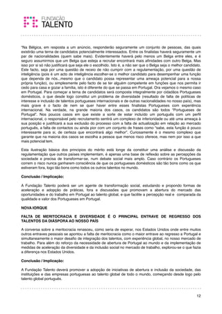 “Na Bélgica, em resposta a um anúncio, responderão seguramente um conjunto de pessoas, das quais
existirão uma terna de candidatos potencialmente interessados. Entre os ﬁnalistas haverá seguramente um
par de nacionalidades (quem sabe mais). Evidentemente haverá pelo menos um Belga entre eles, e é
seguro assumirmos que um Belga que esteja a recrutar encontrará mais aﬁnidades com outro Belga. Mas
isso por si só não justiﬁcará que seja ele o escolhido. Isto é, a não ser que o Belga seja o melhor candidato.
Este facto, seja por uma questão de receio de não cumprir com a regulamentação, por uma questão de
inteligência (pois é um acto de inteligência escolher-se o melhor candidato para desempenhar uma função
que dependa de nós...mesmo que o candidato possa representar uma ameaça potencial para a nossa
própria função), ou simplesmente pelo facto de se ter alguém competente em funções que nos permita ir
cedo para casa e gozar a família, isto é diferente do que se passa em Portugal. Ora vejamos o mesmo caso
em Portugal. Para começar a terna de candidatos será composta integralmente por cidadãos Portugueses
domésticos, o que desde logo constitui um problema de diversidade (resultado de falta de políticas de
interesse e inclusão de talentos portugueses internacionais e de outras nacionalidades no nosso país), mas
mais grave é o facto de nem se quer haver entre esses ﬁnalistas Portugueses com experiência
internacional. Na verdade, na grande maioria dos casos, os candidatos são todos “Portugueses de
Portugal”. Nos poucos casos em que existe a sorte de estar incluído um português com um perﬁl
internacional, o responsável pelo recrutamento sentirá um complexo de inferioridade ou até uma ameaça à
sua posição e justiﬁcará a sua exclusão do processo com a falta de actualização em relação ao mercado
português, a falta de contactos ou ainda pior com um conjunto de frases como “sabe, esta função é pouco
interessante para si, de certeza que encontrará algo melhor”. Curiosamente é o mesmo complexo que
garante que na maioria dos casos se escolha a pessoa que menos risco oferece, mas nem por isso a que
mais potencial tem.

Esta ilustração básica dos princípios do mérito está longe da constituir uma análise e discussão da
regulamentação que outros países implementam, é apenas uma base de reﬂexão sobre as percepções da
sociedade e precisa de transformar-se, num debate social mais amplo. Caso contrário os Portugueses
correm o risco nunca ganharem consciência de que os portugueses domésticos são tão bons como os que
estiveram fora, logo tão bons como todos os outros talentos no mundo.
 
Conclusão / Implicação:

A Fundação Talento poderá ser um agente de transformação social, estudando e propondo formas de
aceleração e adopção de práticas, fora e discussões que promovam a abertura do mercado das
oportunidades e do trabalho em Portugal ao talento global, e que facilite a percepção real e comparada da
qualidade e valor dos Portugueses em Portugal.
  
NOVA IORQUE

FALTA DE MERITOCRACIA E DIVERSIDADE É O PRINCIPAL ENTRAVE DE REGRESSO DOS
TALENTOS DA DIÁSPORA AO NOSSO PAÍS

A conversa sobre a meritocracia renasceu, como seria de esperar, nos Estados Unidos onde entre muitos
outros entraves pessoais se apontou a falta de meritocracia como o maior entrave ao regresso a Portugal e
simultaneamente o maior desaﬁo de integração dos talentos, com experiência global, no nosso mercado de
trabalho. Para além do reforço da necessidade de abertura de Portugal ao mundo e da implementação de
medidas de aceleração da diversidade e da inclusão social no mercado de trabalho, explorou-se o que fazia
a diferença nos Estados Unidos.

Conclusão / Implicação:

A Fundação Talento deverá promover a adopção de iniciativas de abertura e inclusão da sociedade, das
instituições e das empresas portuguesas ao talento global de todo o mundo, começando desde logo pelo
talento global português.
 


                                                                                                           12
 