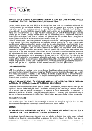 NINGUÉM VENCE SOZINHO: TODOS TEMOS TALENTO, ALGUNS TÊM OPORTUNIDADE, POUCOS
SUSTENTAM O SUCESSO, MAS NINGUÉM O CONSEGUE SOZINHO
 
Foi nos Estados Unidos que uma conversa se desviou para esta frase “Os portugueses que estão em
Portugal aceitam com demasiada facilidade a perspectiva de que apenas uma pequena e privilegiada
minoria tem talento”. Isto parecia retirado do livro que “Outliers” de Malcolm Gladwell. Depois de falarmos
um pouco sobre a oportunidade de regulamentação, reconhecemos que a sociedade de oportunidade e
mérito como enquadramento, não só legal mas também social, cria um contexto ﬂorescente para o talento.
Aprendi que nos Estados Unidos o conceito social está tão enraizado que o seu cumprimento não vive da
ﬁscalização dos seus princípios, mas da denúncia por quem não os vê cumpridos. Assim conseguem os
americanos implementar (ao regulamentar também) uma sociedade de
mérito. O princípio base é que “todo e qualquer um pode singrar na vida”. Aqui não se parte do princípio que
foi uma questão de sorte ou o resultado de um privilégio, nem de uma cunha. Em geral os americanos
acreditam que qualquer pessoa tem talento, e que são as suas circunstâncias que inﬂuenciam a sua
probabilidade de sucesso. Nem a propósito, no meu livro de viagem, Malcolm Gladwell, defende que o
talento é como a inteligência: todos nós temos! Uns mais outros menos, mas todos temos talento. Contudo
a inteligência é apenas um critério de aceitação, não uma garantia de sucesso (nem na sociedade mais
meritocrática). O que faz a diferença é descobrirmos a nossa vocação. Encontrarmos alguma actividade de
que tanto gostemos, que o treino disciplinado nos saiba a puro prazer. Também depende de sermos
diligentes e perseverantes a treinar esse prazer. Ao que parece são 10,000 horas de treino que nos
permitem ser “fora de série” numa qualquer actividade. Ainda assim não bastam estes dois ingredientes, o
sucesso é feito também da oportunidade e Gladwell defende que há sempre alguém que nos ajuda, que na
verdade ninguém vence sozinho. Esta é uma consciência colectiva que nós Portugueses temos de aceitar e
adoptar. É ela que nos traz a esperança de ver a nossa adversidade como uma oportunidade.
 
Conclusão / Implicação:

A FT: deverá dedicar-se a explorar novas formas de fazer despiste vocacional, garantindo aos mais novos o
apoio de encontrarem as actividades que mais prazer lhes trarão, e criar as oportunidades para que possam
viver dessas actividades. A FT dedicar-se-á à promoção de talentos e oportunidades de forma proﬁssional e
rigorosa, a estruturar planos de carreira e a angariar mecenas para os seus talentos, mais do que a
ﬁnanciar, pelos seu recursos, os talentos.
 
AS ESCOLAS PORTUGUESAS TÊM DE ENSINAR A PENSAR, NÃO A ESTUDAR. TÊM DE ENSINAR A
AUTONOMIA E A LIBERDADE, NÃO A DEPENDÊNCIA E A OBEDIÊNCIA

A conversa com uma advogada que veio para os Estados Unidos estudar, ofereceu-me esta frase que me
capturou a atenção pela sua força e ﬂuidez. “As escolas em Portugal têm de começar a ensinar a pensar,
não a estudar. Têm de ensinar a autonomia e a liberdade e não a dependência e a obediência.” A
comparação do modelo de ensino Universitário é um tema explorado, mas esta frase pareceu-me merecer
eco nas minhas memórias da tournée da Fundação Talento, talvez porque eu não lhe mudaria uma vírgula.
 
Conclusão / Implicação:

Criar as bases para uma mudança na metodologia de ensino em Portugal é algo que pode ser feito,
começando no ensino privado e depois por contágio verter-se no ensino público.

BOSTON

OS PORTUGUESES PENSAM QUE PORTUGAL É UM TERRITÓRIO, ESQUECENDO-SE QUE É
TAMBÉM UM POVO (UMA COMUNIDADE) E UMA IDIOMA INFLUENTE

A relação de dependência esquizofrénica do povo em relação ao Estado (que muitas vezes confunde
Estado com o Governo) desresponsabiliza as pessoas de agirem. Alguém em Boston disse que os


                                                                                                         13
 
