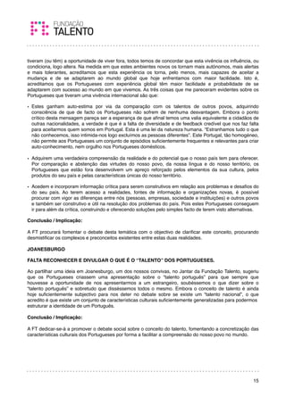 tiveram (ou têm) a oportunidade de viver fora, todos temos de concordar que esta vivência os inﬂuência, ou
condiciona, logo altera. Na medida em que estes ambientes novos os tornam mais autónomos, mais alertas
e mais tolerantes, acreditamos que esta experiência os torna, pelo menos, mais capazes de aceitar a
mudança e de se adaptarem ao mundo global que hoje enfrentamos com maior facilidade. Isto é,
acreditamos que os Portugueses com experiência global têm maior facilidade e probabilidade de se
adaptarem com sucesso ao mundo em que vivemos. As três coisas que me pareceram evidentes sobre os
Portugueses que tiveram uma vivência internacional são que:

• Estes ganham auto-estima por via da comparação com os talentos de outros povos, adquirindo
  consciência de que de facto os Portugueses não sofrem de nenhuma desvantagem. Embora o ponto
  crítico desta mensagem pareça ser a esperança de que aﬁnal temos uma valia equivalente a cidadãos de
  outras nacionalidades, a verdade é que é a falta de diversidade e de feedback credível que nos faz falta
  para aceitarmos quem somos em Portugal. Esta é uma lei da natureza humana. “Estranhamos tudo o que
  não conhecemos, isso intimida-nos logo excluímos as pessoas diferentes”. Este Portugal, tão homogéneo,
  não permite aos Portugueses um conjunto de episódios suﬁcientemente frequentes e relevantes para criar
  auto-conhecimento, nem orgulho nos Portugueses domésticos.

• Adquirem uma verdadeira compreensão da realidade e do potencial que o nosso país tem para oferecer.
  Por comparação e abstenção das virtudes do nosso povo, da nossa língua e do nosso território, os
  Portugueses que estão fora desenvolvem um apreço reforçado pelos elementos da sua cultura, pelos
  produtos do seu país e pelas características únicas do nosso território.

• Acedem e incorporam informação crítica para serem construtivos em relação aos problemas e desaﬁos do
  do seu país. Ao terem acesso a realidades, fontes de informação e organizações novas, é possível
  procurar com vigor as diferenças entre nós (pessoas, empresas, sociedade e instituições) e outros povos
  e também ser construtivo e útil na resolução dos problemas do país. Pois estes Portugueses conseguem
  ir para além da crítica, construindo e oferecendo soluções pelo simples facto de terem visto alternativas.

Conclusão / Implicação:

A FT procurará fomentar o debate desta temática com o objectivo de clariﬁcar este conceito, procurando
desmistiﬁcar os complexos e preconceitos existentes entre estas duas realidades.
 
JOANESBURGO

FALTA RECONHECER E DIVULGAR O QUE É O “TALENTO” DOS PORTUGUESES.

Ao partilhar uma ideia em Joanesburgo, um dos nossos convivas, no Jantar da Fundação Talento, sugeriu
que os Portugueses criassem uma apresentação sobre o “talento português” para que sempre que
houvesse a oportunidade de nos apresentarmos a um estrangeiro, soubéssemos o que dizer sobre o
“talento português” e sobretudo que disséssemos todos o mesmo. Embora o conceito de talento é ainda
hoje suﬁcientemente subjectivo para nos deter no debate sobre se existe um “talento nacional”, o que
acredito é que existe um conjunto de características culturais suﬁcientemente generalizadas para podermos
estruturar a identidade de um Português.
 
Conclusão / Implicação:

A FT dedicar-se-á a promover o debate social sobre o conceito do talento, fomentando a concretização das
características culturais dos Portugueses por forma a facilitar a compreensão do nosso povo no mundo.
 




                                                                                                         15
 