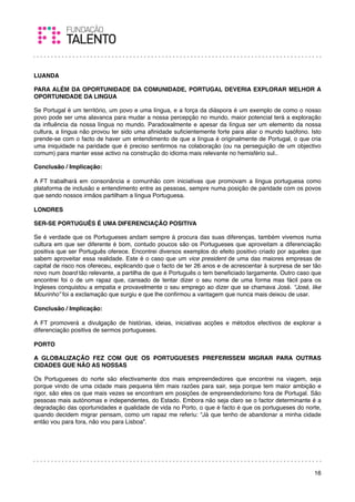 LUANDA

PARA ALÉM DA OPORTUNIDADE DA COMUNIDADE, PORTUGAL DEVERIA EXPLORAR MELHOR A
OPORTUNIDADE DA LINGUA

Se Portugal é um território, um povo e uma língua, e a força da diáspora é um exemplo de como o nosso
povo pode ser uma alavanca para mudar a nossa percepção no mundo, maior potencial terá a exploração
da inﬂuência da nossa língua no mundo. Paradoxalmente e apesar da língua ser um elemento da nossa
cultura, a língua não provou ter sido uma aﬁnidade suﬁcientemente forte para aliar o mundo lusófono. Isto
prende-se com o facto de haver um entendimento de que a língua é originalmente de Portugal, o que cria
uma iniquidade na paridade que é preciso sentirmos na colaboração (ou na perseguição de um objectivo
comum) para manter esse activo na construção do idioma mais relevante no hemisfério sul..

Conclusão / Implicação:

A FT trabalhará em consonância e comunhão com iniciativas que promovam a língua portuguesa como
plataforma de inclusão e entendimento entre as pessoas, sempre numa posição de paridade com os povos
que sendo nossos irmãos partilham a língua Portuguesa.
 
LONDRES

SER-SE PORTUGUÊS É UMA DIFERENCIAÇÃO POSITIVA

Se é verdade que os Portugueses andam sempre à procura das suas diferenças, também vivemos numa
cultura em que ser diferente é bom, contudo poucos são os Portugueses que aproveitam a diferenciação
positiva que ser Português oferece. Encontrei diversos exemplos do efeito positivo criado por aqueles que
sabem aproveitar essa realidade. Este é o caso que um vice president de uma das maiores empresas de
capital de risco nos ofereceu, explicando que o facto de ter 26 anos e de acrescentar à surpresa de ser tão
novo num board tão relevante, a partilha de que é Português o tem beneﬁciado largamente. Outro caso que
encontrei foi o de um rapaz que, cansado de tentar dizer o seu nome de uma forma mas fácil para os
Ingleses conquistou a empatia e provavelmente o seu emprego ao dizer que se chamava José. “José, like
Mourinho” foi a exclamação que surgiu e que lhe conﬁrmou a vantagem que nunca mais deixou de usar.
 
Conclusão / Implicação:

A FT promoverá a divulgação de histórias, ideias, iniciativas acções e métodos efectivos de explorar a
diferenciação positiva de sermos portugueses.
 
PORTO

A GLOBALIZAÇÃO FEZ COM QUE OS PORTUGUESES PREFERISSEM MIGRAR PARA OUTRAS
CIDADES QUE NÃO AS NOSSAS

Os Portugueses do norte são efectivamente dos mais empreendedores que encontrei na viagem, seja
porque vindo de uma cidade mais pequena têm mais razões para sair, seja porque tem maior ambição e
rigor, são eles os que mais vezes se encontram em posições de empreendedorismo fora de Portugal. São
pessoas mais autónomas e independentes, do Estado. Embora não seja claro se o factor determinante é a
degradação das oportunidades e qualidade de vida no Porto, o que é facto é que os portugueses do norte,
quando decidem migrar pensam, como um rapaz me referiu: “Já que tenho de abandonar a minha cidade
então vou para fora, não vou para Lisboa”.




                                                                                                        16
 