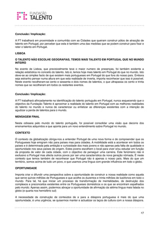 Conclusão / Implicação:

A FT trabalhará em proximidade e comunhão com as Cidades que queiram construir pólos de atracção de
talento em Portugal, por perceber que esta é também uma das medidas que se podem construir para ﬁxar e
reter o talento em Portugal.

LISBOA

O TALENTO NÃO ESCOLHE GEOGRAFIAS, TEMOS MAIS TALENTO EM PORTUGAL QUE NO MUNDO
INTEIRO

No evento de Lisboa, que previsivelmente teve o maior numero de presenças, foi também evidente a
relação estatística no conceito do talento. Isto é, temos hoje mais talento em Portugal do que no mundo. Isto
deve-se ao simples facto de que existem mais portugueses em Portugal do que fora do nosso país. Embora
seja estranho pensar numa altura em que esta realidade de inverta, importa reconhecer que isso é possível.
Neste evento recolheram-se cento e sessenta e dois nomes de talentos, o que ultrapassa os cento e trinta
nomes que se recolheram em todos os restantes eventos.


Conclusão / Implicação:

A FT trabalhará aﬁncadamente na identiﬁcação do talento português em Portugal, nunca esquecendo que o
objectivo da Fundação Talento é aproximar a realidade do talento em Portugal com as melhores realidades
do talento no mundo e nunca de caracterizar ou enfatizar as diferenças existentes com a intenção de
agudizar a perda de talentos para o mundo.

MENSAGEM FINAL

Nesta odisseia pelo mundo do talento português, foi possível consolidar uma visão que decorre dos
ensinamentos adquiridos e que aponta para um novo entendimento sobre Portugal no mundo.

CONTEXTO

O contexto da globalização obriga-nos a entender Portugal de uma nova forma e de compreender que os
Portugueses hoje emigram não para países mas para cidades. A mobilidade está a acontecer em todos os
países e é determinada pela ambição e curiosidade dos mais jovens e não apenas pela falta de qualidade e
oportunidade nos seus países de origem. Estes jovens escolhem o local para viver e/ou estudar em função
da proposta de valor de cada cidade, com o objectivo de perseguir uma carreira. Este fenómeno não é
exclusivo a Portugal mas afecta outros povos por ser uma característica da nova geração nómada. É neste
contexto que temos também de reconhecer que Portugal não é apenas o nosso país. Mais do que um
território, somos acima de tudo um povo, e que usamos uma língua com grande inﬂuência em todo o globo.

OPORTUNIDADE

Importa criar e difundir uma perspectiva sobre a oportunidade de construir a nossa realidade como aquela
que serve quinze milhões de Portugueses e que acolhe os duzentos e trinta milhões de lusófonos em todo o
mundo. Para tal, há que iniciar um processo de transformação de mentalidades, de destruição dos
complexos e preconceitos existentes entre os Portugueses domésticos e os que se encontram espalhados
pelo mundo. Apenas assim, podermos abraçar a oportunidade de aﬁrmação da sétima língua mais falada no
globo (e quarta nos hemisfério sul)

A necessidade de construção de conteúdos de e para a diáspora portuguesa é mais do que uma
oportunidade, é uma urgência, se quisermos manter e actualizar os laços de cultura com a nossa diáspora.



                                                                                                          17
 