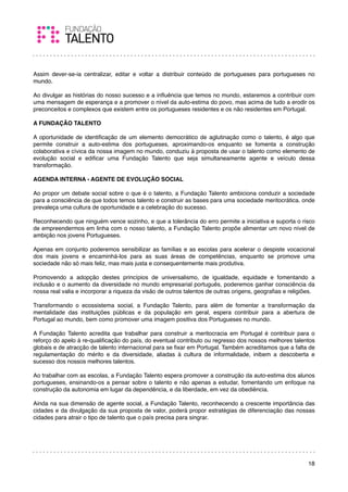 Assim dever-se-ia centralizar, editar e voltar a distribuir conteúdo de portugueses para portugueses no
mundo.

Ao divulgar as histórias do nosso sucesso e a inﬂuência que temos no mundo, estaremos a contribuir com
uma mensagem de esperança e a promover o nível da auto-estima do povo, mas acima de tudo a erodir os
preconceitos e complexos que existem entre os portugueses residentes e os não residentes em Portugal.

A FUNDAÇÃO TALENTO

A oportunidade de identiﬁcação de um elemento democrático de aglutinação como o talento, é algo que
permite construir a auto-estima dos portugueses, aproximando-os enquanto se fomenta a construção
colaborativa e cívica da nossa imagem no mundo, conduziu à proposta de usar o talento como elemento de
evolução social e ediﬁcar uma Fundação Talento que seja simultaneamente agente e veículo dessa
transformação.

AGENDA INTERNA - AGENTE DE EVOLUÇÃO SOCIAL

Ao propor um debate social sobre o que é o talento, a Fundação Talento ambiciona conduzir a sociedade
para a consciência de que todos temos talento e construir as bases para uma sociedade meritocrática. onde
prevaleça uma cultura de oportunidade e a celebração do sucesso.

Reconhecendo que ninguém vence sozinho, e que a tolerância do erro permite a iniciativa e suporta o risco
de empreendermos em linha com o nosso talento, a Fundação Talento propõe alimentar um novo nível de
ambição nos jovens Portugueses.

Apenas em conjunto poderemos sensibilizar as famílias e as escolas para acelerar o despiste vocacional
dos mais jovens e encaminhá-los para as suas áreas de competências, enquanto se promove uma
sociedade não só mais feliz, mas mais justa e consequentemente mais produtiva.

Promovendo a adopção destes princípios de universalismo, de igualdade, equidade e fomentando a
inclusão e o aumento da diversidade no mundo empresarial português, poderemos ganhar consciência da
nossa real valia e incorporar a riqueza da visão de outros talentos de outras origens, geograﬁas e religiões.

Transformando o ecossistema social, a Fundação Talento, para além de fomentar a transformação da
mentalidade das instituições públicas e da população em geral, espera contribuir para a abertura de
Portugal ao mundo, bem como promover uma imagem positiva dos Portugueses no mundo.

A Fundação Talento acredita que trabalhar para construir a meritocracia em Portugal é contribuir para o
reforço do apelo à re-qualiﬁcação do país, do eventual contributo ou regresso dos nossos melhores talentos
globais e de atracção de talento internacional para se ﬁxar em Portugal. Também acreditamos que a falta de
regulamentação do mérito e da diversidade, aliadas à cultura de informalidade, inibem a descoberta e
sucesso dos nossos melhores talentos.

Ao trabalhar com as escolas, a Fundação Talento espera promover a construção da auto-estima dos alunos
portugueses, ensinando-os a pensar sobre o talento e não apenas a estudar, fomentando um enfoque na
construção da autonomia em lugar da dependência, e da liberdade, em vez da obediência.

Ainda na sua dimensão de agente social, a Fundação Talento, reconhecendo a crescente importância das
cidades e da divulgação da sua proposta de valor, poderá propor estratégias de diferenciação das nossas
cidades para atrair o tipo de talento que o país precisa para singrar.




                                                                                                          18
 