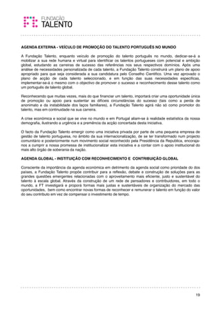 AGENDA EXTERNA - VEÍCULO DE PROMOÇÃO DO TALENTO PORTUGUÊS NO MUNDO

A Fundação Talento, enquanto veículo de promoção do talento português no mundo, dedicar-se-á a
mobilizar a sua rede humana e virtual para identiﬁcar os talentos portugueses com potencial e ambição
global, estudando as carreiras de sucesso das referências nos seus respectivos domínios. Após uma
análise de necessidades personalizada de cada talento, a Fundação Talento construirá um plano de apoio
apropriado para que seja considerada a sua candidatura pelo Conselho Cientiﬁco. Uma vez aprovado o
plano de acção de cada talento seleccionado, e em função das suas necessidades especiﬁcas,
implementar-se-á o mesmo com o objectivo de promover o sucesso e reconhecimento desse talento como
um português de talento global.

Reconhecendo que muitas vezes, mais do que ﬁnanciar um talento, importará criar uma oportunidade única
de promoção ou apoio para sustentar as difíceis circunstâncias do sucesso (tais como a perda de
anonimato e da instabilidade dos laços familiares), a Fundação Talento agirá não só como promotor do
talento, mas em continuidade na sua carreira.

A crise económica e social que se vive no mundo e em Portugal aliam-se à realidade estatística da nossa
demograﬁa, ilustrando a urgência e a premência da acção concertada desta iniciativa.

O facto da Fundação Talento emergir como uma iniciativa privada por parte de uma pequena empresa de
gestão de talento portuguesa, no âmbito da sua internacionalização, de se ter transformado num projecto
comunitário e posteriormente num movimento social reconhecido pela Presidência da Republica, encoraja-
nos a cumprir a nossa promessa de institucionalizar esta iniciativa e a contar com o apoio institucional do
mais alto órgão de soberania da nação.

AGENDA GLOBAL - INSTITUIÇÃO COM RECONHECIMENTO E CONTRIBUIÇÃO GLOBAL

Consciente da importância da agenda económica em detrimento da agenda social como prioridade do dos
países, a Fundação Talento propõe contribuir para a reﬂexão, debate e construção de soluções para as
grandes questões emergentes relacionadas com o aproveitamento mais eﬁciente, justo e sustentável do
talento à escala global. Através da construção de um rede de pensadores e contribuidores, em todo o
mundo, a FT investigará e proporá formas mais justas e sustentáveis de organização do mercado das
oportunidades, bem como encontrar novas formas de reconhecer e remunerar o talento em função do valor
do seu contributo em vez de compensar o investimento de tempo.




                                                                                                        19
 
