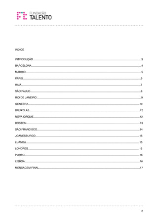 INDICE


INTRODUÇÃO...................................................................................................................................................3

BARCELONA.....................................................................................................................................................4

MADRID.............................................................................................................................................................5

PARIS................................................................................................................................................................5

HAIA..................................................................................................................................................................7

SÃO PAULO......................................................................................................................................................8

RIO DE JANEIRO..............................................................................................................................................9

GENEBRA.......................................................................................................................................................10

BRUXELAS......................................................................................................................................................12

NOVA IORQUE................................................................................................................................................12

BOSTON..........................................................................................................................................................13

SÃO FRANCISCO...........................................................................................................................................14

JOANESBURGO.............................................................................................................................................15

LUANDA..........................................................................................................................................................15

LONDRES.......................................................................................................................................................16

PORTO............................................................................................................................................................16

LISBOA............................................................................................................................................................16

MENSAGEM FINAL.........................................................................................................................................17




                                                                                                                                                                     2
 