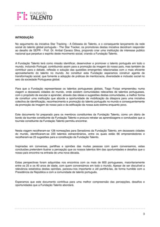 INTRODUÇÃO

No seguimento da iniciativa Star Tracking - A Odisseia do Talento, e o consequente lançamento da rede
social do talento global português - The Star Tracker, os promotores destas iniciativa decidiram responder
ao desaﬁo de SEPR - Prof. Dr. Aníbal Cavaco Silva, propondo criar uma instituição de interesse publico
nacional que perpetue o espirito deste movimento social, criando a Fundação Talento.


A Fundação Talento terá como missão identiﬁcar, desenvolver e promover o talento português em todo o
mundo, incluindo Portugal, contribuindo assim para a promoção da imagem do nosso país, mas também de
contribuir para o debate, reﬂexão e solução das questões emergentes relacionadas com o mais eﬁciente
aproveitamento do talento no mundo. Ao constituir esta Fundação esperamos construir agente de
transformação social, que fomente a adopção de práticas de meritocracia, diversidade e inclusão social no
seio da sociedade Portuguesa global.


Para que a Fundação representasse os talentos portugueses globais, Tiago Forjaz empreendeu numa
viagem a dezasseis cidades do mundo, onde existem comunidades relevantes de talentos portugueses,
com o propósito de escutar e aprender, através das ideias e sugestões destas comunidades, a melhor forma
de constituir uma instituição que aborde a oportunidade de mobilização da diáspora para uma iniciativa
colectiva de identiﬁcação, reconhecimento e promoção do talento português no mundo e consequentemente
da promoção da imagem do nosso país e da ediﬁcação da nossa auto-estima enquanto povo.


Este documento foi preparado para os membros constituintes da Fundação Talento, como um diário de
bordo da tournée constituinte da Fundação Talento e procura retratar as aprendizagens e conclusões que a
tournée constituinte da Fundação Talento permitiu encontrar.


Nesta viagem recolheram-se 128 nomeações para Senadores da Fundação Talento, em dezasseis cidades
do mundo, identiﬁcaram-se 220 talentos extraordinários, entre os quais estão 66 empreendedores e
recolheram-se 23 sugestões para a constituição da Fundação Talento.


Inspiradas em conversas, partilhas e opiniões das muitas pessoas com quem conversamos, estas
conclusões pretendem ilustrar a percepção que os nossos talentos têm das oportunidades e desaﬁos que o
nosso país encontra na entrada de uma nova década.
 

Estas perspectivas foram adquiridas nos encontros com os mais de 600 portugueses, maioritariamente
entre os 25 e os 40 anos de idade, com quem conversámos em todo o mundo. Apesar de ser discutível a
relevância estatística destas opiniões, pareceu-nos importante e útil partilhá-las, de forma humilde com a
Presidência da República e com a comunidade de talento português.

 
Esperamos que este documento contribua para uma melhor compreensão das percepções, desaﬁos e
oportunidades que a Fundação Talento abordará.
 




                                                                                                        3
 