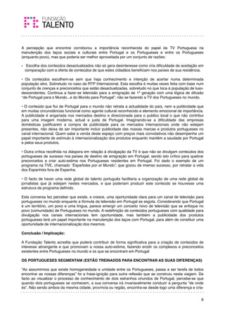 A percepção que encontrei corroborou a importância reconhecida do papel da TV Portuguesa na
manutenção dos laços sociais e culturais entre Portugal e os Portugueses e entre os Portugueses
(enquanto povo), mas que poderia ser melhor aproveitada por um conjunto de razões:

•  Escolha dos conteúdos desactualizados não só gera desinteresse como cria diﬁculdade de aceitação em
  comparação com a oferta de conteúdos de que estes cidadãos beneﬁciam nos países de sua residência.
 
• Os conteúdos escolhem-se sem que haja conhecimento e intenção de acertar numa determinada
população alvo. Sobretudo no caso da RTP Internacional. Esta escolha é muitas vezes feita com base num
conjunto de crenças e preconceitos que estão desactualizadas, sobretudo no que toca à população de luso-
descendentes. Continua a fazer-se televisão para a emigração de 1ª geração com uma lógica de difusão
“de Portugal para o Mundo...e do Mundo para Portugal”, não se fazendo a TV dos Portugueses no mundo.
 
• O conteúdo que ﬂui de Portugal para o mundo não retrata a actualidade do país, nem a publicidade que
em muitas circunstâncias funcional como agente cultural reconhecido e elemento emocional de importância.
A publicidade é angariada nos mercados destino e direccionada para o publico local o que não contribui
para uma imagem moderna, actual e justa de Portugal. Imaginando-se a diﬁculdade das empresas
domésticas justiﬁcarem a compra de publicidade para os mercados internacionais onde não estejam
presentes, não deixa de ser importante incluir publicidade das nossas marcas e produtos portugueses no
canal internacional. Quem sabe a venda deste espaço com preços mais convidativos não desempenhe um
papel importante de estímulo à internacionalização dos produtos enquanto mantêm a saudade por Portugal
e pelos seus produtos.
 
• Outra crítica recolhida na diáspora em relação à divulgação da TV é que não se divulgam conteúdos dos
portugueses de sucesso nos países de destino de emigração em Portugal, sendo isto crítico para quebrar
preconceitos e criar auto-estima nos Portugueses residentes em Portugal. Foi dado o exemplo de um
programa na TVE, chamado “Españoles por el Mundo”, que gozou de imenso sucesso, por retratar a vida
dos Espanhóis fora de Espanha.
 
• O facto de haver uma rede global de talento português facilitaria a organização de uma rede global de
jornalistas que já estejam nestes mercados, e que poderiam produzir este conteúdo se houvesse uma
estrutura de programa deﬁnido.
 
Esta conversa fez perceber que existe, e cresce, uma oportunidade clara para um canal de televisão para
portugueses no mundo enquanto a fórmula da televisão em Portugal se esgota. Considerando que Portugal
é um território, um povo e uma língua, parece emergir um conceito novo de televisão que se enfoque no
povo (comunidade) de Portugueses no mundo. A redeﬁnição de conteúdos portugueses com qualidade para
divulgação nos canais internacionais tem oportunidade, mas também a publicidade dos produtos
portugueses terá um papel importante na manutenção dos laços com Portugal, para além de constituir uma
oportunidade de internacionalização dos mesmos.
 
Conclusão / Implicação:
 
A Fundação Talento acredita que poderá contribuir de forma signiﬁcativa para a criação de conteúdos de
interesse abrangente e que promovam a nossa auto-estima, fazendo erodir os complexos e preconceitos
existentes entre Portugueses no mundo e os que se encontram em Portugal
 
OS PORTUGUESES SEGMENTAM (ESTÃO TREINADOS PARA ENCONTRAR AS SUAS DIFERENÇAS)
 
“Ao assumirmos que existe homogeneidade e unidade entre os Portugueses, passa a ser tarefa de todos
encontrar as nossas diferenças” foi a frase-ignição para outra reﬂexão que se construiu nesta viagem. De
facto ao visualizar o processo de conhecimento de dois estranhos oriundos de Portugal, percebe-se que
quando dois portugueses se conhecem, a sua conversa irá invariavelmente conduzir à pergunta “de onde
és”. Não sendo ambos da mesma cidade, província ou região, encontra-se desde logo uma diferença e cria-


                                                                                                      6
 