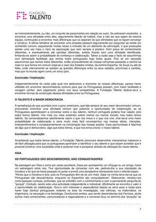 se inconscientemente, ou não, um conjunto de preconceitos em relação ao outro. Se estiverem resolvidos a
encontrar uma aﬁnidade entre eles, seguramente falarão de futebol, mas a não ser que sejam da mesma
equipa, continuarão a encontrar mais diferenças que os separam do que aﬁnidades que os façam convergir
e construir. A última tentativa de encontrar uma empatia passará seguramente por perguntar se existe um
conhecido comum, esquecendo muitas vezes a inclusão de um elemento de admiração, o que pressupõe
aceitar uma vez mais o risco de associação que nem sempre é positivo. Com graus de conhecimento
diferentes, e eventualmente até opiniões diferentes, ambos ﬁcarão sem uma aﬁnidade identiﬁcada,
limitando-se assim a probabilidade de conﬁança e colaboração. Talvez a razão seja o facto de assumirmos
com demasiada facilidade que somos todos portugueses logo todos iguais. Pois se em oposição
assumirmos que somos todos diferentes, então provavelmente as nossas conversas passarão a centrar-se
mais no que temos em comum (veja-se o caso dos Estados Unidos, da vizinha Espanha, da Suíça ou até da
Itália, onde internamente se aceitam as grandes diferenças entre os seus estados, províncias e cantões,
mas que no mundo agem como um único país.
 
Conclusão / Implicação:

Independentemente da razão pela qual nos dedicamos a encontrar as nossas diferenças, parece haver
utilidade em encontrar denominadores comuns para que os Portugueses possam, com maior facilidade e
coragem conﬁar, sem julgamento prévio nos seus compatriotas. A Fundação Talento dedicar-se-á a
encontrar formas de construção dessas aﬁnidades entre os Portugueses.
 
O TALENTO É A MAIOR DEMOCRACIA

À semelhança do que acontece com o povo americano, que fala sempre do seu maior denominador comum,
procurando encontrar uma aﬁnidade comum que potencie a oportunidade de colaboração, se os
Portugueses aprendessem a conversar sobre o seu talento, nenhum português poderia ﬁcar calado, pois
todos temos talento. Uns mais (ou mais evidente) outros menos (ou menos visível), mas todos temos
talento. Se conversássemos abertamente sobre o que nos move e o que nos une, criar-se-ia uma maior
probabilidade de colaboração e seria muito mais fácil convergirmos nas nossas ideias, intenções,
empreendimentos e consequentemente na concertação das nossas acções. Essa oportunidade é falarmos
de algo que é democrático, algo que todos temos, e que nos torna únicos: o nosso talento.
  
Conclusão / Implicação:
 
Acreditando que todos temos talento, a Fundação Talento procurará desenvolver mecanismos massivos e
de fácil utilização para que os portugueses aprendam a identiﬁcar o seu talento e que exijam acreditar que é
possível construir uma sociedade onde é possível viver e prosperar através da utilização do nosso talento.
 
HAIA

OS PORTUGUESES SÃO DESCOBRIDORES, NÃO CONQUISTADORES

Na passagem por Haia e como por vezes acontecia, fosse por acompanhar um cônjuge ou um amigo, havia
um estrangeiro entre nós. Tive oportunidade de conversar com ele, pedindo-lhe a sua impressão da
iniciativa e do que se havia passado no jantar e prendi uma perspectiva interessante com o referido basco.
“Penso que a iniciativa é boa, pois os Portugueses têm de se unir mais. Sabe na minha terra diz-se que os
Portugueses são descobridores, enquanto os Espanhóis são conquistadores”. Elaborando, retratou-nos
como pessoas curiosas, profundas, que se entretêm com o conhecimento e com a permanente pergunta do
“porquê”. Contudo, sendo esta uma actividade independente e individual, diﬁcilmente se encontra o valor e
a oportunidade da colaboração. Ouvi-o com interesse e especulámos depois se seria essa a razão para
haver hoje (tantos) portugueses notáveis na área da investigação, nas ciências, na matemática, na
engenharia, na educação e na tecnologia. Concluímos ambos, que sendo descendentes dos Fenícios, ainda
somos mais comerciantes, comunicadores e negociadores e a conversa ﬁcou no domínio dos “porquês” ao



                                                                                                          7
 