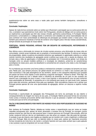 questionarmo-nos sobre se seria essa a razão pela qual somos também banqueiros, consultores e
diplomatas?
 
Conclusão / Implicação:

Apesar de nada termos concluído sobre as razões que inﬂuenciam a percepção que os outros povos têm de
nós, a verdade é que aprendemos muito sobre nós Portugueses, através do diálogo com os outros povos e
ao explorarmos a percepção que têm das nossas virtudes, ganhamos autoconﬁança. A Fundação Talento
promoverá o universalismo e o diálogo aberto e construtivo com cidadãos de outras nacionalidades não só
para conhecer em maior profundidade as diferenças de percepção que existem sobre o nosso povo, mas
também para estruturar iniciativas e formas de construir uma imagem justa e ﬁel das nossas características,
sempre através da promoção do nosso talento.
 
PORTUGAL, SENDO PEQUENO, APENAS TEM UM DESAFIO DE AGREGAÇÃO, NOTORIEDADE E
COERÊNCIA
 
Nos últimos anos a diminuição do número de círculos sociais provocou uma diminuição da nossa vida em
comunidade, criando sinais evidentes até no propósito e funcionamento das famílias. A vivência em tempos
de prosperidade, aliada à ausência de pretextos extremos que apelassem à aglutinação colectiva e a ainda
recente memória dos resultados da agregação social e política que surgiu com a queda da ditadura, tem
tornado clara a falta de aglutinação e mobilização da sociedade civil. A convivência global, num tempo de
transição entre os actuais modelos políticos e a incubação da cidadania, juntam-se às características
sociológicas do nosso povo, para nos desaﬁarem a concertarmos em conjunto uma visão e uma mensagem
para o mundo.

Foi na Holanda que encontrei uma forma prática e irrefutável de combater o complexo do tamanho do nosso
país. Neste país, que sempre procurou ser global através do comércio e a medir o seu sucesso pelo seu
valor económico e não pela abrangência do seu território, assisti a uma campanha televisiva que consistia
em passar de forma muito rápida e muito assertiva a seguinte mensagem: “Holand is Small, Think Big”. De
forma genial acabou-se com o debate sobre a inﬂuência da dimensão de um país no seu sucesso (ao
assumir que a percepção do povo é essa, e isso é que importa) e recomendando uma via para contornar
essa adversidade de dimensão. A campanha em si era brilhante pois sendo um spot muito curto, passava
entre cada dois anúncios, ganhando força pela sua repetição. Esta coincidência inspirou-me a pensar que
Portugal precisa apenas de criar uma oportunidade de agregação, alinhar um discurso e repeti-lo muitas
vezes.
 
Conclusão / Implicação:
 
Encontrada a oportunidade de agregação dos Portugueses em torno da promoção do seu talento e
consequentemente da imagem de marca do seu país, a Fundação Talento procurará formas de comunicar
muito curtas e incisivas procurando alinhar esse discurso e que as pessoas o repitam com frequência no
mundo para que se torne uma percepção.
 
FALTA O RECONHECIMENTO POR PARTE DO NOSSO POVO AOS PORTUGUESES DE SUCESSO NO
MUNDO
 
Nos Jantares da Fundação Talento, debateu-se muitas vezes o ressentimento que por vezes se instala
naqueles portugueses que, apesar de terem alcançado o sucesso fora de Portugal, se insurgem (contra
pessoa incerta) por não lhes ter sido possível fazer o mesmo percurso em Portugal. Esta emoção, difícil de
conter, revela-se inútil por não ter um destinatário e por não achar um culpado, mas não pode ser ignorada.
A verdade é que ela importa, pois fragiliza as relações que se mantém com o país e legitimam a indiferença
para com Portugal. Mais do que reter os talentos todos no nosso país, parece ser importante encontrar
formas inovadoras de incluí-los e de manter o contacto fazendo com que estes sentiam que o país aplaude
o seu sucesso e que se congratula com as suas vitórias.


                                                                                                         8
 