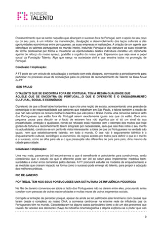  
O ressentimento que se sente naqueles que alcançam o sucesso fora de Portugal, sem o apoio do seu povo
ou do seu país, é um inibidor da manutenção, divulgação e desenvolvimento dos laços culturais e das
oportunidades económicas entre portugueses, as suas empresas e instituições. A criação de um agente que
identiﬁque os talentos portugueses no mundo inteiro, incluindo Portugal e que estruture as suas iniciativas
de forma proﬁssional por forma a maximizar as oportunidades destes indivíduos constitui um importante
agente de reforço do nosso apreço, gratidão e orgulho do nosso país. Esperamos que seja esse o papel
social da Fundação Talento. Algo que nasça na sociedade civil e que envolva todos na promoção de
Portugal.

Conclusão / Implicação:

A FT pode ser um veículo de actualização e contacto com esta diáspora, convocando-a periodicamente para
participar no processo anual de nomeações para os prémios de reconhecimento de Talento na Gala Anual
da FT.
 
 SÃO PAULO
 
O TALENTO QUE SE ENCONTRA FORA DE PORTUGAL TEM A MESMA QUALIDADE QUE
AQUELE QUE SE ENCONTRA EM PORTUGAL...O QUE É DIFERENTE É O ENQUADRAMENTO
CULTURAL, SOCIAL E ECONÓMICO
 
O pretexto de que o Brasil abre horizontes e que cria uma noção de escala, acrescentando uma pressão de
competição e de responsabilidade aos gestores que trabalham em São Paulo, e talvez também a noção de
que não são sempre os nossos melhores talentos que vão para o Brasil, iniciou uma conversa sobre o facto
dos Portugueses que estão fora de Portugal serem exactamente iguais aos que cá estão. Com uma
pequena pausa para discutir se o facto de estarem fora não signiﬁca por si só um sinal da sua
proactividade, ambição e qualidade, (tendo-se refutado essa hipótese com o exemplo dos muitos que hoje
gozam de fortuna e reconhecimento terem emigrado por necessidade, sem que isso lhes retire o seu mérito
na actualidade), construiu-se um ponto de vista interessante: a ideia de que os Portugueses na verdade são
iguais, nem que estatisticamente falando, em todo o mundo. O que não é seguramente idêntico é o
enquadramento cultural, sociológico e económico. As regras aceites por todos para deﬁnir o que é o mérito
e o sucesso, como se olha para ele e o que pressupõe são diferentes de país para país, diria mesmo de
cidade para cidade.
 
Conclusão / Implicação:

Uma vez mais, parece-nos útil encontrarmos o que é semelhante e coincidente para construirmos, tendo
consciência que o estudo do que é diferente pode ser útil se servir para implementar medidas bem-
sucedidas e evitar erros cometidos pelos demais. A FT procurará estudar os modelos de enquadramento e
as medidas que criaram impacto na forma como o sucesso pode emergir do talento, para propor a adopção
das melhores práticas.
 
RIO DE JANEIRO
 
PORTUGAL TEM NOS SEUS PORTUGUESES UMA ESTRUTURA DE INFLUÊNCIA PODEROSA
 
No Rio de Janeiro conversou-se sobre o facto dos Portugueses não se darem entre eles, procurando antes
conviver com pessoas de outras nacionalidades e muitas vezes de outros segmentos sociais.
 
Corrigida a tentação de perceber porquê, apesar de ainda se ter justiﬁcado este fenómeno com causas que
foram desde o complexo ao nosso DNA, a conversa centrou-se na enorme rede de inﬂuência que os
Portugueses têm no mundo. Caracterizaram-se alguns casos particulares como o de um dos presentes que
revelou ter acesso aos decisores chave da indústria cinematográﬁca e depois explorou-se o poder que isso


                                                                                                         9
 