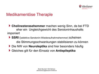 Medikamentöse Therapie
                      11




    Cholinesterasehemmer machen wenig Sinn, da bei FTD
          eher ein Ungleichgewicht des Serotoninhaushalts
    imponiert
    SSRI (selektive Serotonin-Wiederaufnahmehemmer) scheinen
          die Stimmungsschwankungen stabilisieren zu können
    Die NW von Neuroleptika sind hier besonders häufig
    Gleiches gilt für den Einsatz von Antiepileptika



                                           Bodo Beuchel / Dirk Bahnen
Beratungsstelle für Alterserkrankungen   altersberatung@alexianer-krefeld.de   Dirk Bahnen
 