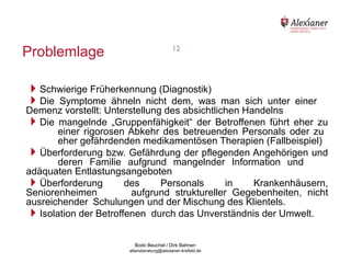 Problemlage                                                12




    Schwierige Früherkennung (Diagnostik)
    Die Symptome ähneln nicht dem, was           man sich unter einer
    Demenz vorstellt: Unterstellung des absichtlichen Handelns
    Die mangelnde „Gruppenfähigkeit“ der Betroffenen führt eher zu
           einer rigorosen Abkehr des betreuenden Personals oder zu
           eher gefährdenden medikamentösen Therapien (Fallbeispiel)
    Überforderung bzw. Gefährdung der pflegenden Angehörigen und
           deren Familie aufgrund mangelnder Information und
    adäquaten Entlastungsangeboten
    Überforderung        des      Personals      in    Krankenhäusern,
    Seniorenheimen          aufgrund struktureller Gegebenheiten, nicht
    ausreichender Schulungen und der Mischung des Klientels.
    Isolation der Betroffenen durch das Unverständnis der Umwelt.

                                           Bodo Beuchel / Dirk Bahnen
Beratungsstelle für Alterserkrankungen   altersberatung@alexianer-krefeld.de   Dirk Bahnen
 