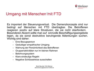Umgang mit Menschen13 FTD
                      mit

    Es imponiert der Steuerungsverlust. Die Demenzkonzepte sind nur
    bedingt auf Menschen mit FTD übertragbar. Die Betroffenen
    reagieren positiv auf klare Strukturen, die sie nicht überfordern.
    Besonderen Akzent sollte man auf sinnvolle Beschäftigungsangebote
    legen, da sie sonst destruktive beruhigende Ablenkungen suchen.
    Wichtig sind daher:
             -   Eine Bezugsperson
             -   Geduldiger empathischer Umgang
             -   Wahrung der Persönlichkeit des Betroffenen
             -   Gruppenaktivitäten nur im kleinen Rahmen
             -   Belohnungssystem
             -   Klare eindeutige Regeln
             -   Negative Schlüsselreize ausschalten

                                           Bodo Beuchel / Dirk Bahnen
Beratungsstelle für Alterserkrankungen   altersberatung@alexianer-krefeld.de   Dirk Bahnen
 