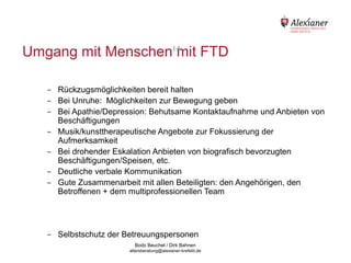 Umgang mit Menschen14 FTD
                      mit

             -   Rückzugsmöglichkeiten bereit halten
             -   Bei Unruhe: Möglichkeiten zur Bewegung geben
             -   Bei Apathie/Depression: Behutsame Kontaktaufnahme und Anbieten von
                 Beschäftigungen
             -   Musik/kunsttherapeutische Angebote zur Fokussierung der
                 Aufmerksamkeit
             -   Bei drohender Eskalation Anbieten von biografisch bevorzugten
                 Beschäftigungen/Speisen, etc.
             -   Deutliche verbale Kommunikation
             -   Gute Zusammenarbeit mit allen Beteiligten: den Angehörigen, den
                 Betroffenen + dem multiprofessionellen Team




             -   Selbstschutz der Betreuungspersonen
                                           Bodo Beuchel / Dirk Bahnen
Beratungsstelle für Alterserkrankungen   altersberatung@alexianer-krefeld.de   Dirk Bahnen
 