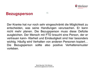 Bezugsperson                                               15




    Der Kranke hat nur noch sehr eingeschränkt die Möglichkeit zu
    entscheiden, was seine Handlungen verursachen. Er kann
    nicht mehr planen. Die Bezugsperson muss diese Defizite
    ausgleichen. Der Mensch mit FTD braucht eine Person, der er
    vertrauen kann- Klarheit und Eindeutigkeit sind hier besonders
    wichtig. Häufig wird Verhalten von anderen Personen kopiert…
    Die Bezugsperson sollte also positive Verhaltensmuster
    vorleben.




                                           Bodo Beuchel / Dirk Bahnen
Beratungsstelle für Alterserkrankungen   altersberatung@alexianer-krefeld.de   Dirk Bahnen
 