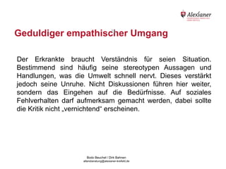 Geduldiger empathischer Umgang
                      16




    Der Erkrankte braucht Verständnis für seien Situation.
    Bestimmend sind häufig seine stereotypen Aussagen und
    Handlungen, was die Umwelt schnell nervt. Dieses verstärkt
    jedoch seine Unruhe. Nicht Diskussionen führen hier weiter,
    sondern das Eingehen auf die Bedürfnisse. Auf soziales
    Fehlverhalten darf aufmerksam gemacht werden, dabei sollte
    die Kritik nicht „vernichtend“ erscheinen.




                                           Bodo Beuchel / Dirk Bahnen
Beratungsstelle für Alterserkrankungen   altersberatung@alexianer-krefeld.de   Dirk Bahnen
 