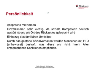 Persönlichkeit                                             17




    Ansprache mit Namen
    Einzelzimmer: sehr wichtig, da soziale Kompetenz deutlich
    gestört ist und als Ort des Rückzuges gebraucht wird
    Einbezug des familiären Umfeldes
    Durch das gestörte Sozialverhalten werden Menschen mit FTD
    (unbewusst) bestraft, was diese als nicht ihrem Alter
    entsprechende Sanktionen empfinden.




                                           Bodo Beuchel / Dirk Bahnen
Beratungsstelle für Alterserkrankungen   altersberatung@alexianer-krefeld.de   Dirk Bahnen
 