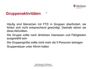 Gruppenaktivitäten                                         18




    Häufig sind Menschen mit FTD in Gruppen überfordert, sie
    fühlen sich nicht entsprechend gewürdigt. Deshalb stören sie
    diese Aktivitäten.
    Die Gruppe sollte nach ähnlichen Interessen und Fähigkeiten
    ausgewählt sein
    Die Gruppengröße sollte nicht mehr als 5 Personen betragen
    Gruppendauer unter 45min halten




                                           Bodo Beuchel / Dirk Bahnen
Beratungsstelle für Alterserkrankungen   altersberatung@alexianer-krefeld.de   Dirk Bahnen
 
