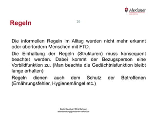 Regeln                                                     20




    Die informellen Regeln im Alltag werden nicht mehr erkannt
    oder überfordern Menschen mit FTD.
    Die Einhaltung der Regeln (Strukturen) muss konsequent
    beachtet werden. Dabei kommt der Bezugsperson eine
    Vorbildfunktion zu. (Man beachte die Gedächtnisfunktion bleibt
    lange erhalten)
    Regeln dienen auch dem Schutz der Betroffenen
    (Ernährungsfehler, Hygienemängel etc.)




                                           Bodo Beuchel / Dirk Bahnen
Beratungsstelle für Alterserkrankungen   altersberatung@alexianer-krefeld.de   Dirk Bahnen
 