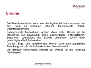 Unruhe                                                     21




    Die Betroffenen leiden sehr unter der Agitiertheit. Manche versuchen
    sich dann zu betäuben (Alkohol, Medikamente, Tabak,
    Desinfektionsmittel)
    Entspannende Maßnahmen greifen dann nicht. Besser ist die
    Möglichkeit zur Bewegung: lange Spaziergänge, Fahrradfahren,
    Ergometer, Laufbänder, etc. Erzielte Leistungen sollten dann
    gewürdigt und belohnt werden.
      Kunst-, Ergo- und Musiktherapie können dann eine zusätzliche
    Ablenkung sein, da die Aufmerksamkeit fokussiert wird.
    Die denkbar schlechteste Antwort auf Unruhe ist die Fixierung
    (Fallbeispiel)



                                           Bodo Beuchel / Dirk Bahnen
Beratungsstelle für Alterserkrankungen   altersberatung@alexianer-krefeld.de   Dirk Bahnen
 