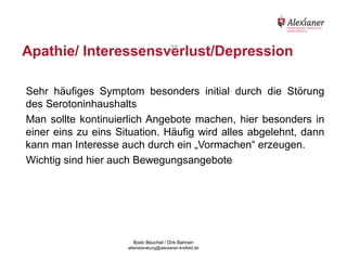 Apathie/ Interessensverlust/Depression
                       22




    Sehr häufiges Symptom besonders initial durch die Störung
    des Serotoninhaushalts
    Man sollte kontinuierlich Angebote machen, hier besonders in
    einer eins zu eins Situation. Häufig wird alles abgelehnt, dann
    kann man Interesse auch durch ein „Vormachen“ erzeugen.
    Wichtig sind hier auch Bewegungsangebote




                                           Bodo Beuchel / Dirk Bahnen
Beratungsstelle für Alterserkrankungen   altersberatung@alexianer-krefeld.de   Dirk Bahnen
 