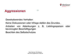 Aggressionen                                               23




    Deeskalierendes Verhalten
    Keine Diskussionen oder Infrage stellen des Grundes.
    Anbieten von Ablenkungen z. B. Lieblingsspeisen oder
    bevorzugten Beschäftigungen
    Beachten des Selbstschutzes




                                           Bodo Beuchel / Dirk Bahnen
Beratungsstelle für Alterserkrankungen   altersberatung@alexianer-krefeld.de   Dirk Bahnen
 
