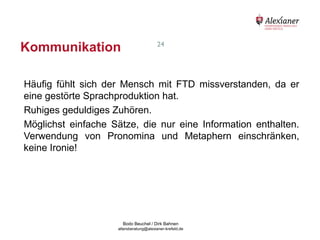 Kommunikation                                              24




    Häufig fühlt sich der Mensch mit FTD missverstanden, da er
    eine gestörte Sprachproduktion hat.
    Ruhiges geduldiges Zuhören.
    Möglichst einfache Sätze, die nur eine Information enthalten.
    Verwendung von Pronomina und Metaphern einschränken,
    keine Ironie!




                                           Bodo Beuchel / Dirk Bahnen
Beratungsstelle für Alterserkrankungen   altersberatung@alexianer-krefeld.de   Dirk Bahnen
 