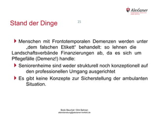 Stand der Dinge                                            25




    Menschen      mit Frontotemporalen Demenzen werden unter
          „dem falschen Etikett“ behandelt: so lehnen die
    Landschaftsverbände Finanzierungen ab, da es sich um
    Pflegefälle (Demenz!) handle:
    Seniorenheime sind weder strukturell noch konzeptionell auf
          den professionellen Umgang ausgerichtet
    Es gibt keine Konzepte zur Sicherstellung der ambulanten
          Situation.




                                           Bodo Beuchel / Dirk Bahnen
Beratungsstelle für Alterserkrankungen   altersberatung@alexianer-krefeld.de   Dirk Bahnen
 