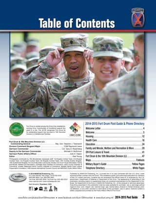 2014-2015 Fort Drum Post Guide & Phone Directory
Welcome Letter........................................................................4
Welcome...................................................................................5
Housing................................................................................... 12
Health Care.............................................................................16
Education................................................................................24
Family and Morale, Welfare and Recreation & More..............29
Off-Post Leisure & Travel........................................................41
Fort Drum & the 10th Mountain Division (LI)..........................47
Maps............................................................................. Foldouts
Military Buyer’s Guide...........................................Yellow Pages
Telephone Directory................................................White Pages
Fort Drum & 10th Mountain Division (LI)
	 Commanding General.................................................. Maj. Gen. Stephen J. Townsend
Division Command Sergeant Major............................................... CSM Raymond Lewis
Garrison Commander.................................................................. Col. Gary A. Rosenberg
Deputy to the Garrison Commander..............................................Michael H. McKinnon
Garrison Public Affairs Officer...................................................................Julie A. Halpin
Editor....................................................................................................................Kae Young
Published by MARCOA Publishing, Inc., a private firm in no way connected with the U.S. Army, under
exclusive written contract with Fort Drum. This installation guide is an authorized publication for members
of the U.S. military services. Contents are not necessarily the official views of, or endorsed by, the U.S.
government, Department of Defense or Department of the Army. The appearance of advertising in this
publication including inserts or supplements does not constitute endorsement by the Department of De-
fense, the Department of the Army or MARCOA Publishing, Inc., of the products or services advertised.
Everything advertised in this publication shall be made available for purchase, use or patronage without
regard to race, color, religion, sex, national origin, age, marital status, physical or mental handicap, politi-
cal affiliation, or any other nonmerit or merit factor of the purchaser, user or patron. Editorial content is
edited, prepared and provided by the Public Affairs Office of Fort Drum.
Photographs contributed by The Mountaineer newspaper staff; 1st Brigade Combat Team; 2nd Brigade
Combat Team; 3rd Brigade Combat Team; 4th Brigade Combat Team; 10th Combat Aviation Brigade;
10th Sustainment Brigade; Fort Drum Mountain Community Homes; Fort Drum Visual Information; Family
and Morale, Welfare and Recreation; Carthage Area Chamber of Commerce; Lewis County Chamber of
Commerce; Greater Watertown-North Country Chamber of Commerce; Sackets Harbor Area Cultural
Preservation Foundation; 1000 Islands International Tourism Council; and MEDDAC Public Affairs Office.
© 2014 MARCOA Publishing, Inc.
P.O. Box 509100, San Diego, CA 92150-9100
858-695-9600; Fax: 858-695-9641
Toll Free: 800-854-2935; Toll Free Fax: 800-660-8331
www.marcoa.com • www.mybaseguide.com
Matt Benedict, President, CEO
Fort Drum is ranked among the Army’s top installations,
winning Army Communities of Excellence awards four
years in a row. The ACOE recognizes Fort Drum for
its outstanding support and services to 10th Mountain
Division (LI) Soldiers and Families.
www.flickr.com/photos/drum10thmountain • www.facebook.com/drum.10thmountain • www.drum.army.mil 2014-2015 Post Guide 3
Table of Contents
 