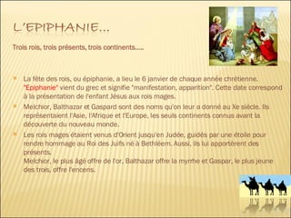 Trois rois, trois présents, trois continents….. La fête des rois, ou épiphanie, a lieu le 6 janvier de chaque année chrétienne.  "Epiphanie"   vient du grec et signifie "manifestation, apparition". Cette date correspond à la présentation de l'enfant Jésus aux rois mages. Melchior, Balthazar et Gaspard sont des noms qu'on leur a donné au Xe siècle. Ils représentaient l'Asie, l'Afrique et l'Europe, les seuls continents connus avant la découverte du nouveau monde. Les rois mages étaient venus d'Orient jusqu'en Judée, guidés par une étoile pour rendre hommage au Roi des Juifs né à Bethléem. Aussi, ils lui apportèrent des présents. Melchior, le plus âgé offre de l'or, Balthazar offre la myrrhe et Gaspar, le plus jeune des trois, offre l'encens. 