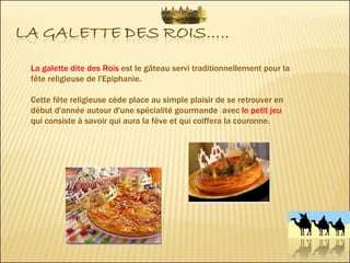 La galette dite des Rois  est le gâteau servi traditionnellement pour la fête religieuse de l'Epiphanie.  Cette fête religieuse cède place au simple plaisir de se retrouver en début d'année autour d'une spécialité gourmande  avec  le petit jeu  qui consiste à savoir qui aura la fève et qui coiffera la couronne. 