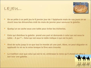 On se prête à ce petit jeu le 6 janvier jour de l 'épiphanie mais de nos jours on se réunit tous les dimanches midi du mois de janvier pour savourer la galette.  Quelqu’un se cache sous une table pour éviter les tricheries. Celui qui distribue la galette  prend une part et demande à celui qui est sous la table: « A qui ? ». Celui qui est sous la table indique à qui est la part.  Ainsi de suite jusqu’à ce que tout le monde ait une part. Alors, on peut déguster et applaudir le roi ou la reine lorsque la fève sera trouvée; La tradition veut que celui qui est le roi, embrasse la reine qu’il choisit et offre à son tour une galette. 