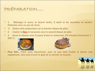 1     Mélangez le sucre, le beurre fondu, 2 œufs et les amandes en poudre. Parfumez avec un peu de rhum. 2     Etalez cette préparation sur le premier disque de pâte,  3  Insérer la  fève  et recouvrez avec le second disque de pâte.  4     Dorez le dessus avec le jaune d'œuf et enfourmez 25 minutes thermostat 7 - 200°C. Pour finir...  Faire cuire doucement, pour ne pas faire fondre le beurre trop rapidement, cela évite d'avoir le goût de ce dernier en bouche. 